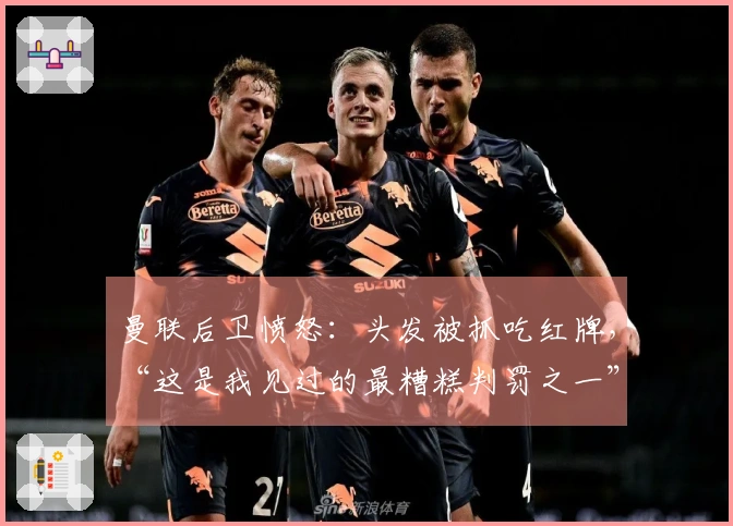 曼联后卫愤怒：头发被抓吃红牌，“这是我见过的最糟糕判罚之一”