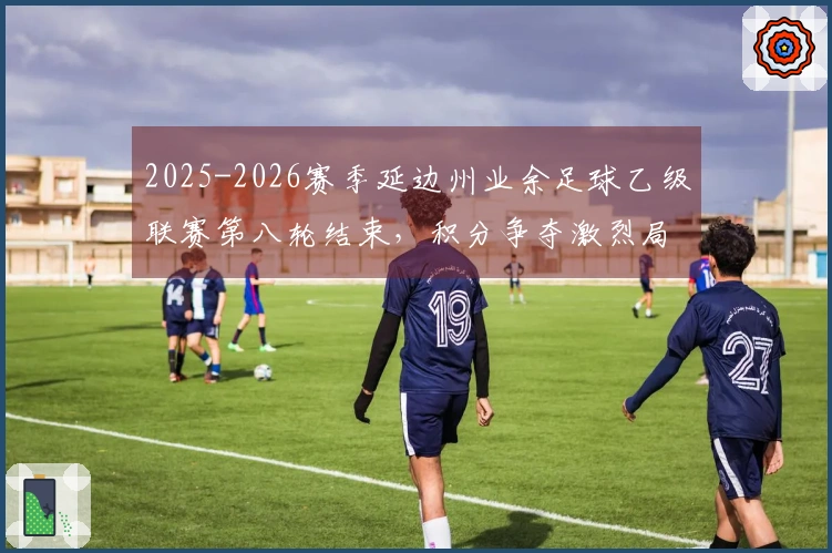 2025-2026赛季延边州业余足球乙级联赛第八轮结束，积分争夺激烈局面错综复杂