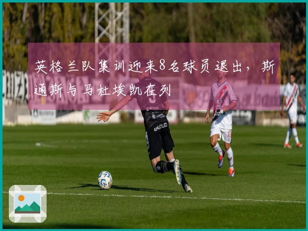 英格兰队集训迎来8名球员退出，斯通斯与马杜埃凯在列