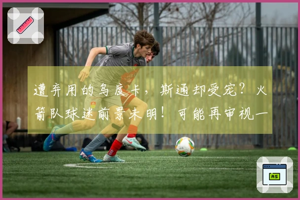 遭弃用的乌度卡，斯通却受宠？火箭队球迷前景未明！可能再审视一年