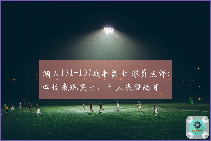 湖人131-107战胜爵士 球员点评：四位表现突出，十人表现尚可