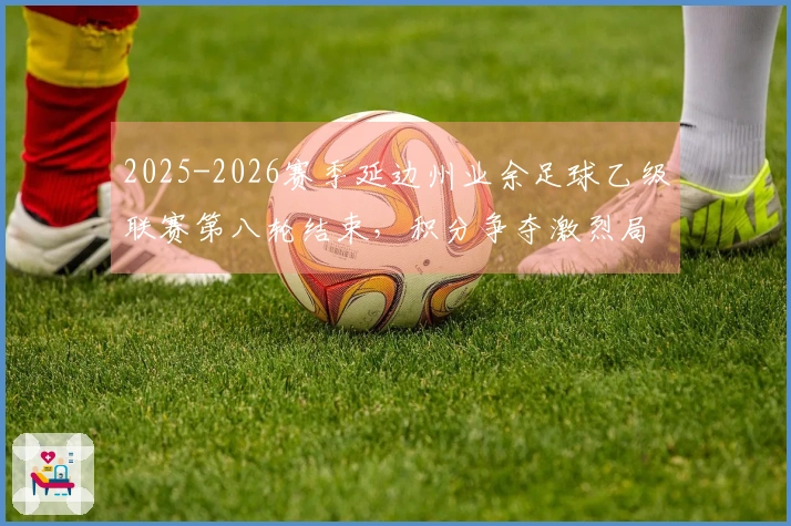 2025-2026赛季延边州业余足球乙级联赛第八轮结束，积分争夺激烈局面错综复杂