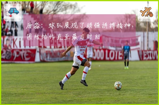 唐淼：球队展现了顽强拼搏精神，团结协作直至最后时刻