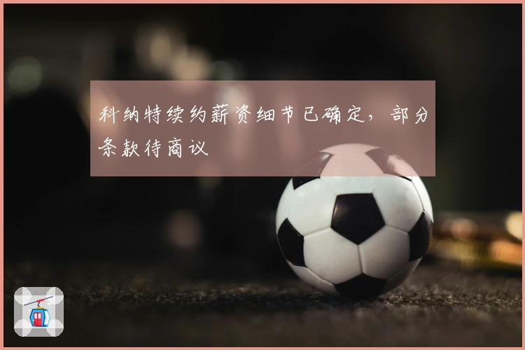 科纳特续约薪资细节已确定，部分条款待商议