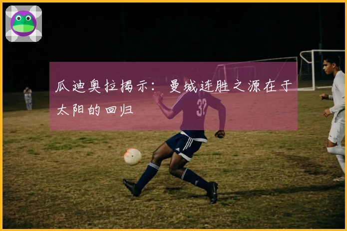 瓜迪奥拉揭示：曼城连胜之源在于太阳的回归