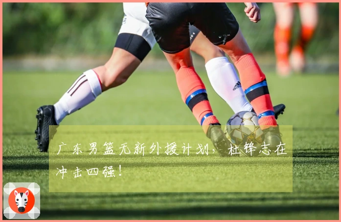 广东男篮无新外援计划，杜锋志在冲击四强！