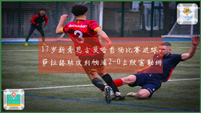 17岁新秀恩古莫哈首场比赛进球，萨拉赫助攻利物浦2-0击败富勒姆