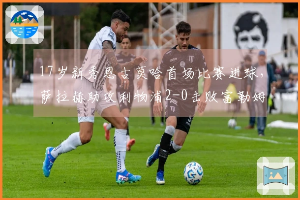 17岁新秀恩古莫哈首场比赛进球，萨拉赫助攻利物浦2-0击败富勒姆