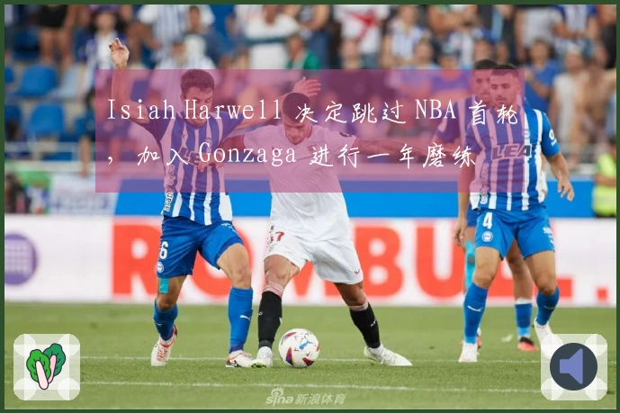 Isiah Harwell 决定跳过 NBA 首轮，加入 Gonzaga 进行一年磨练